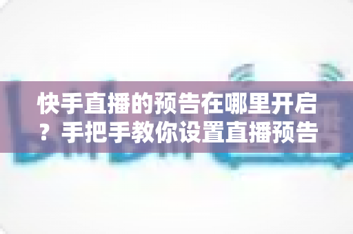 快手直播的预告在哪里开启？手把手教你设置直播预告，轻松提升直播间人气