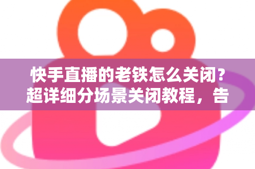 快手直播的老铁怎么关闭？超详细分场景关闭教程，告别打扰一键搞定直播设置