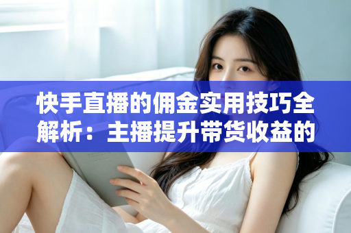 快手直播的佣金实用技巧全解析：主播提升带货收益的必备指南