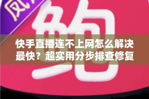 快手直播连不上网怎么解决最快？超实用分步排查修复全攻略