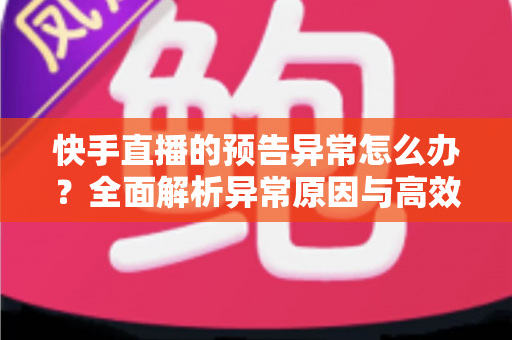 快手直播的预告异常怎么办？全面解析异常原因与高效解决方法，助你直播顺利开播