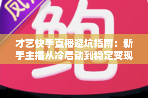 才艺快手直播避坑指南：新手主播从冷启动到稳定变现的全流程避雷手册