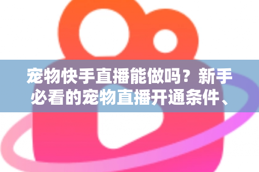 宠物快手直播能做吗？新手必看的宠物直播开通条件、运营技巧与变现全攻略