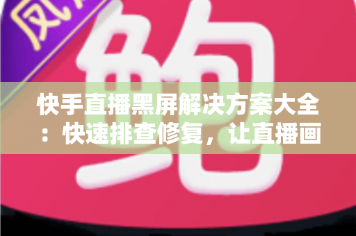 快手直播黑屏解决方案大全：快速排查修复，让直播画面恢复正常显示