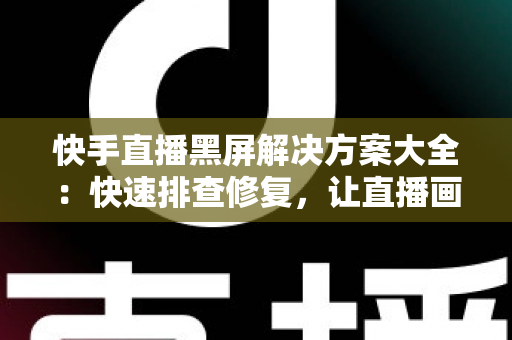 快手直播黑屏解决方案大全：快速排查修复，让直播画面恢复正常显示