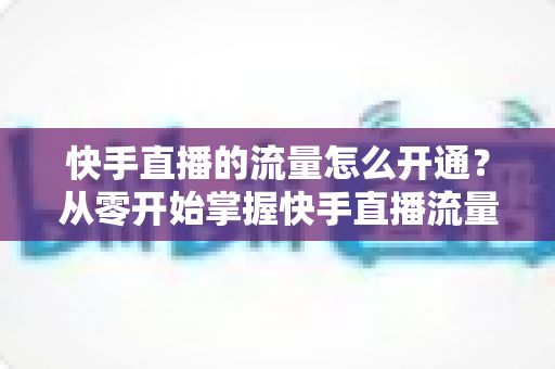 快手直播的流量怎么开通？从零开始掌握快手直播流量获取的完整攻略