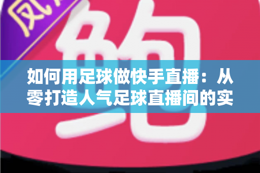 如何用足球做快手直播：从零打造人气足球直播间的实战指南
