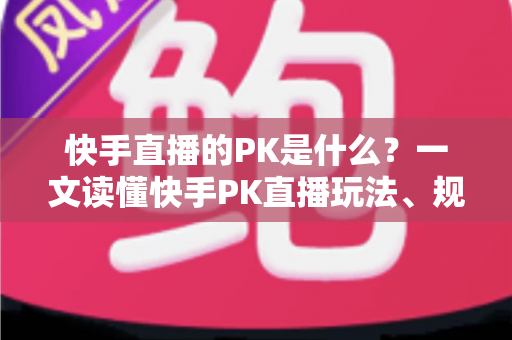 快手直播的PK是什么？一文读懂快手PK直播玩法、规则与实战技巧