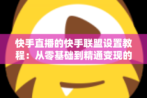 快手直播的快手联盟设置教程：从零基础到精通变现的完整操作指南