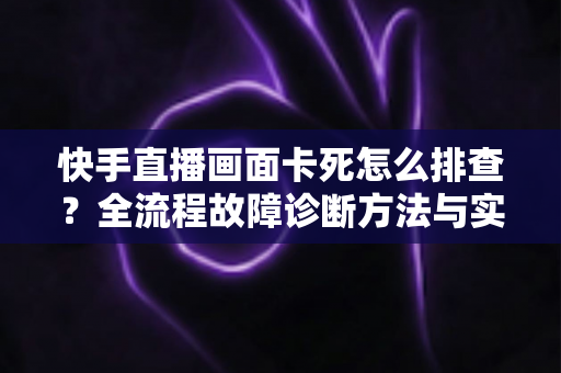 快手直播画面卡死怎么排查？全流程故障诊断方法与实用修复技巧一文讲透
