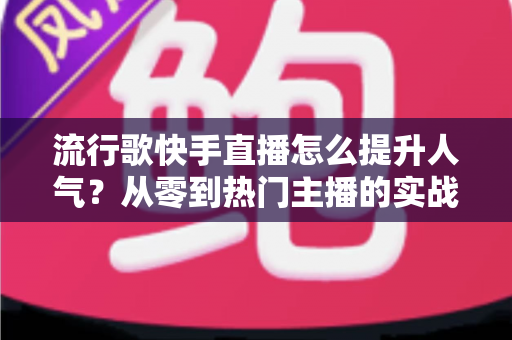 流行歌快手直播怎么提升人气?从零到热门主播的实战运营全攻略 流行歌快手直播怎么提升人气?从零到热门主播的实战运营全攻略