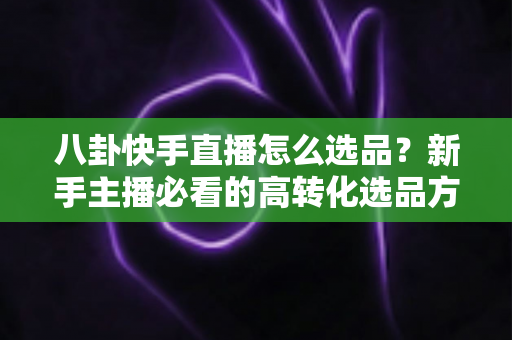 八卦快手直播怎么选品？新手主播必看的高转化选品方法与实战避坑指南