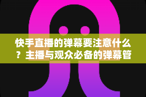快手直播的弹幕要注意什么？主播与观众必备的弹幕管理全攻略