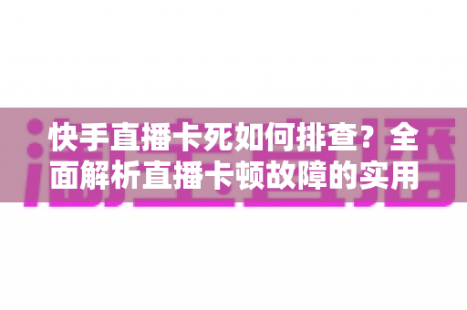 快手直播卡死如何排查？全面解析直播卡顿故障的实用解决指南