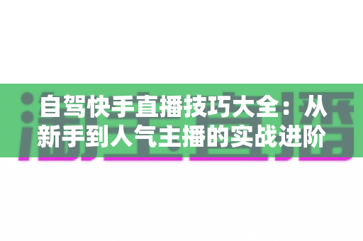 自驾快手直播技巧大全：从新手到人气主播的实战进阶指南