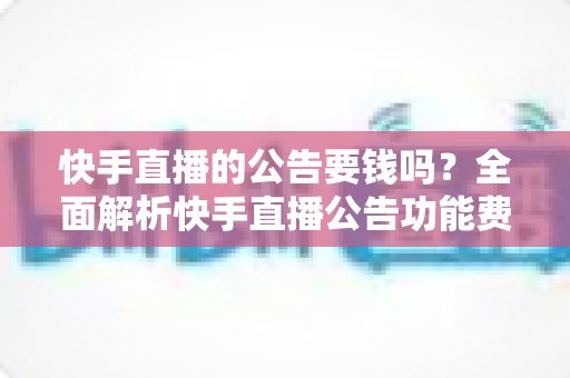 快手直播的公告要钱吗？全面解析快手直播公告功能费用、设置方法与运营技巧