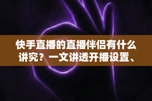 快手直播的直播伴侣有什么讲究？一文讲透开播设置、使用技巧与避坑指南