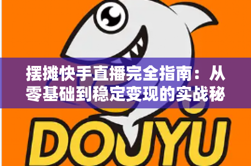 摆摊快手直播完全指南：从零基础到稳定变现的实战秘籍，手把手教你把地摊生意做成网红直播间