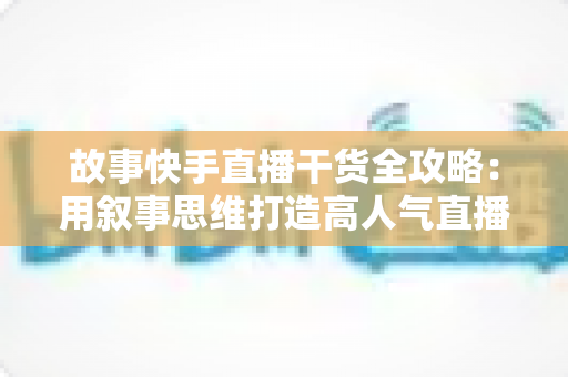 故事快手直播干货全攻略：用叙事思维打造高人气直播间的实战指南