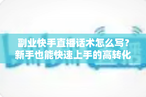副业快手直播话术怎么写?新手也能快速上手的高转化直播话术全攻略 副业快手直播话术怎么写?新手也能快速上手的高转化直播话术全攻略
