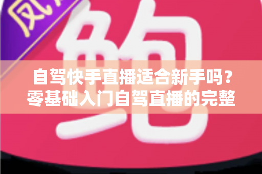 自驾快手直播适合新手吗?零基础入门自驾直播的完整攻略与避坑指南 自驾快手直播适合新手吗?零基础入门自驾直播的完整攻略与避坑指南