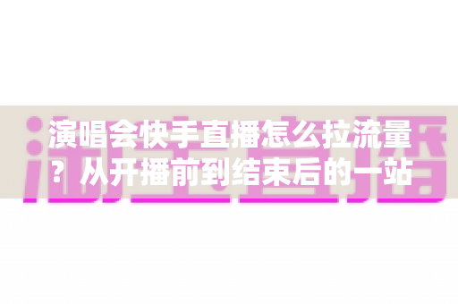 演唱会快手直播怎么拉流量？从开播前到结束后的一站式引流涨粉实战指南
