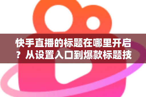 快手直播的标题在哪里开启？从设置入口到爆款标题技巧的全流程实用指南