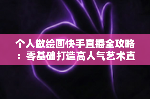 个人做绘画快手直播全攻略：零基础打造高人气艺术直播间的实用指南