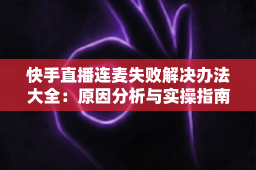 快手直播连麦失败解决办法大全：原因分析与实操指南一次讲透