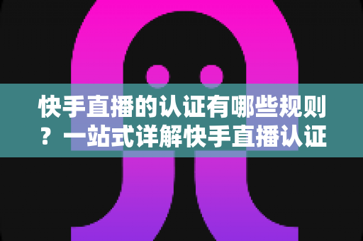 快手直播的认证有哪些规则？一站式详解快手直播认证条件、流程与避坑指南