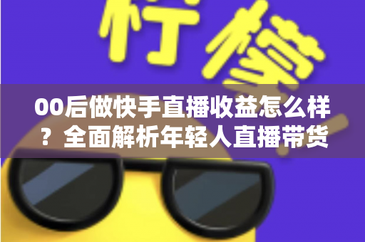 00后做快手直播收益怎么样？全面解析年轻人直播带货与打赏的真实收入潜力