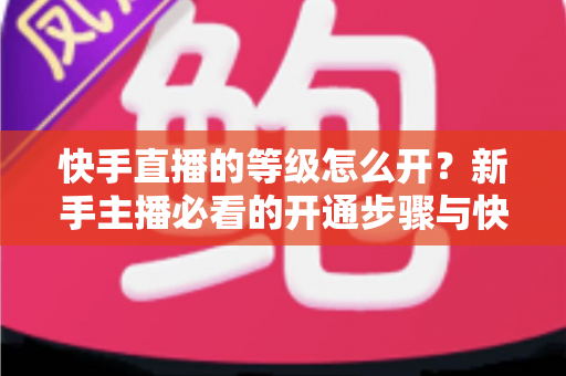 快手直播的等级怎么开？新手主播必看的开通步骤与快速升级全攻略