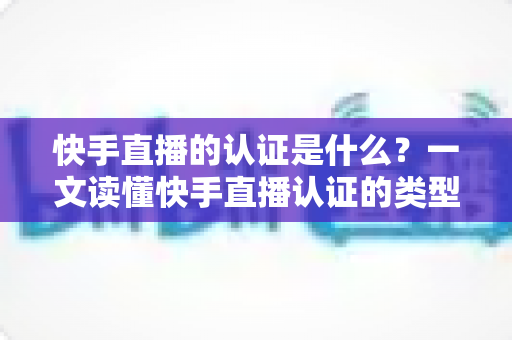 快手直播的认证是什么?一文读懂快手直播认证的类型、流程与核心价值 快手直播的认证是什么?一文读懂快手直播认证的类型、流程与核心价值