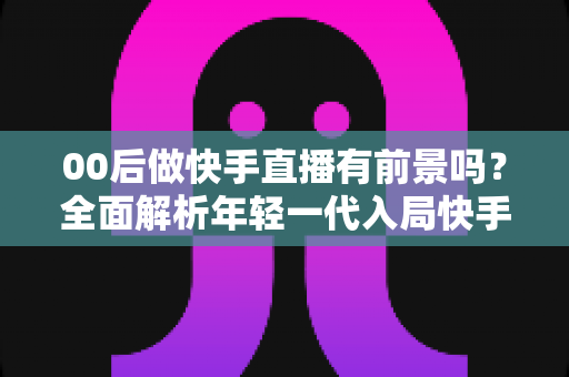 00后做快手直播有前景吗?全面解析年轻一代入局快手直播的机遇、挑战与实战指南 00后做快手直播有前景吗?全面解析年轻一代入局快手直播的机遇、挑战与实战指南