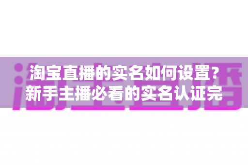 淘宝直播的实名如何设置？新手主播必看的实名认证完整操作指南与避坑手册