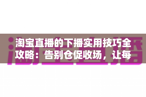 淘宝直播的下播实用技巧全攻略：告别仓促收场，让每一场直播都有漂亮的句号