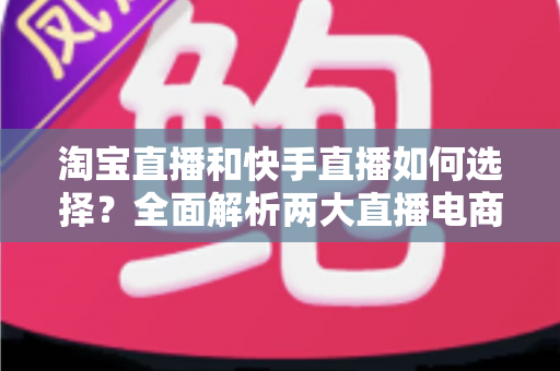 淘宝直播和快手直播如何选择？全面解析两大直播电商平台差异，帮你找到最适合的带货阵地