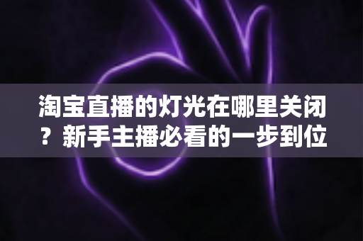 淘宝直播的灯光在哪里关闭？新手主播必看的一步到位操作教程与实用技巧