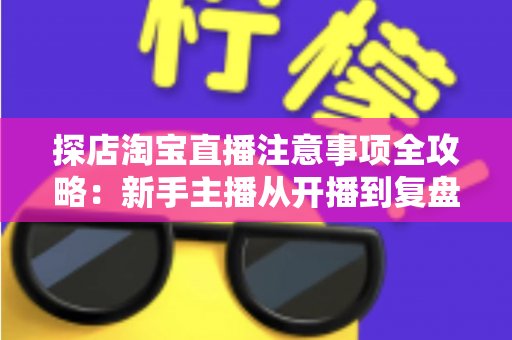 探店淘宝直播注意事项全攻略：新手主播从开播到复盘的实战避坑指南