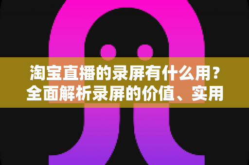 淘宝直播的录屏有什么用？全面解析录屏的价值、实用场景与注意事项