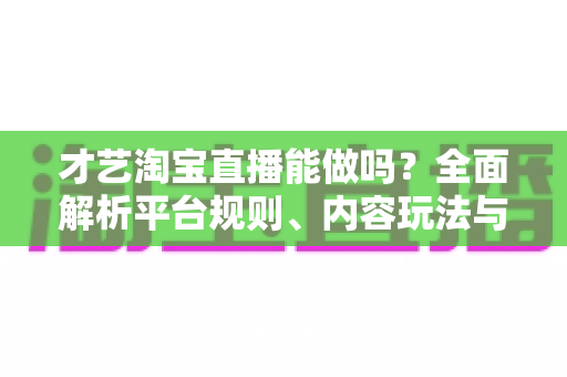 才艺淘宝直播能做吗？全面解析平台规则、内容玩法与变现路径的实战指南