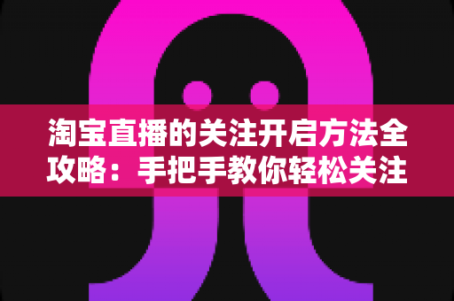 淘宝直播的关注开启方法全攻略：手把手教你轻松关注主播，不错过任何精彩直播与专属福利