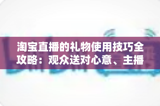 淘宝直播的礼物使用技巧全攻略：观众送对心意、主播玩转互动的实战指南