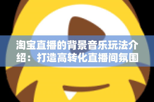 淘宝直播的背景音乐玩法介绍：打造高转化直播间氛围的实战指南