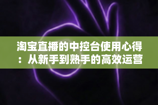 淘宝直播的中控台使用心得：从新手到熟手的高效运营实战指南