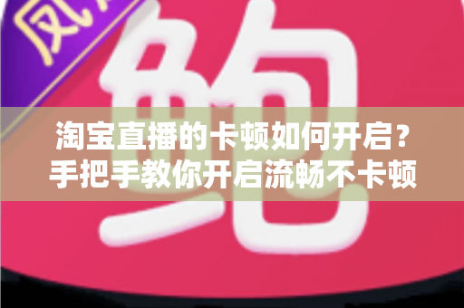 淘宝直播的卡顿如何开启？手把手教你开启流畅不卡顿的淘宝直播体验