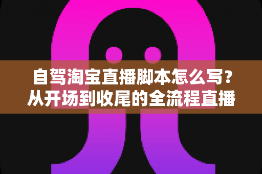 自驾淘宝直播脚本怎么写？从开场到收尾的全流程直播脚本创作指南
