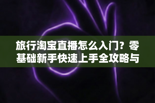 旅行淘宝直播怎么入门？零基础新手快速上手全攻略与实战技巧