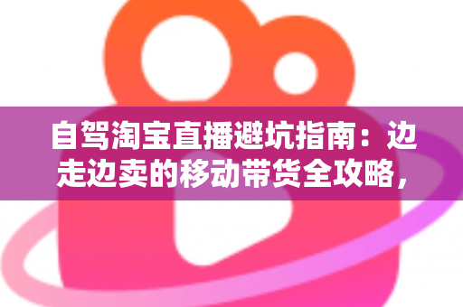 自驾淘宝直播避坑指南：边走边卖的移动带货全攻略，新手主播必看的实战避雷手册