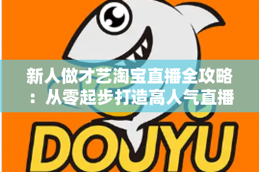 新人做才艺淘宝直播全攻略：从零起步打造高人气直播间的实战秘籍